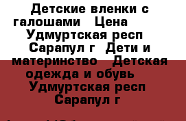 Детские вленки с галошами › Цена ­ 500 - Удмуртская респ., Сарапул г. Дети и материнство » Детская одежда и обувь   . Удмуртская респ.,Сарапул г.